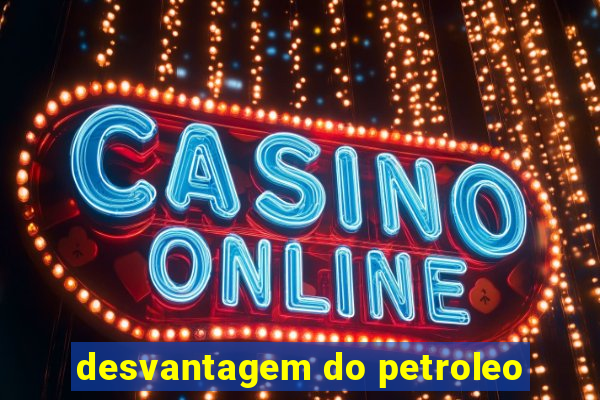 desvantagem do petroleo